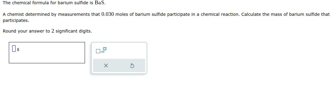The chemical formula for barium sulfide is BaS.
A chemist determined by measurements that 0.030 moles of barium sulfide participate in a chemical reaction. Calculate the mass of barium sulfide that
participates.
Round your answer to 2 significant digits.
g