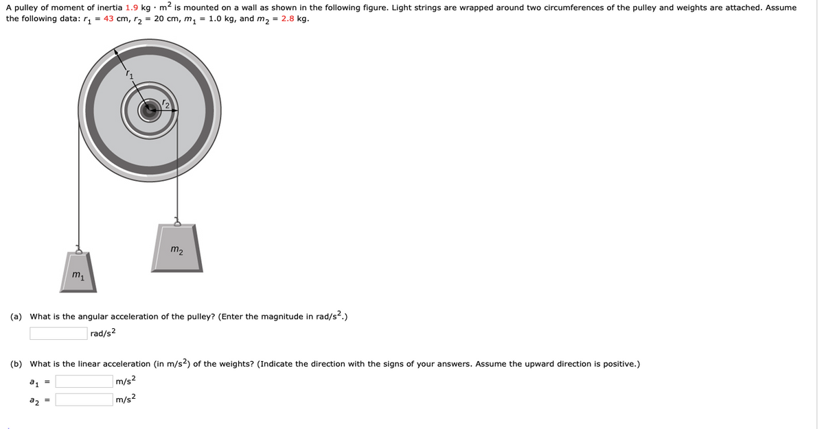 A pulley of moment of inertia 1.9 kg · m2 is mounted on a wall as shown in the following figure. Light strings are wrapped around two circumferences of the pulley and weights are attached. Assume
the following data: r, = 43 cm, r2 = 20 cm, m,1 = 1.0 kg, and m2 = 2.8 kg.
m2
m1
(a) What is the angular acceleration of the pulley? (Enter the magnitude in rad/s2.)
rad/s?
(b) What is the linear acceleration (in m/s2) of the weights? (Indicate the direction with the signs of your answers. Assume the upward direction is positive.)
a1 =
m/s2
a, =
m/s2
