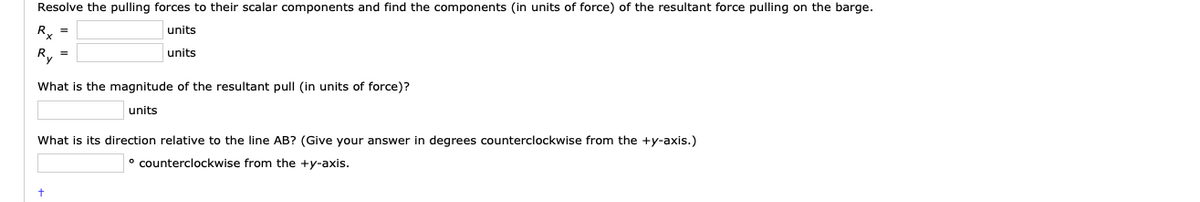 Resolve the pulling forces to their scalar components and find the components (in units of force) of the resultant force pulling on the barge.
R, =
units
R, =
units
What is the magnitude of the resultant pull (in units of force)?
units
What is its direction relative to the line AB? (Give your answer in degrees counterclockwise from the +y-axis.)
° counterclockwise from the +y-axis.
