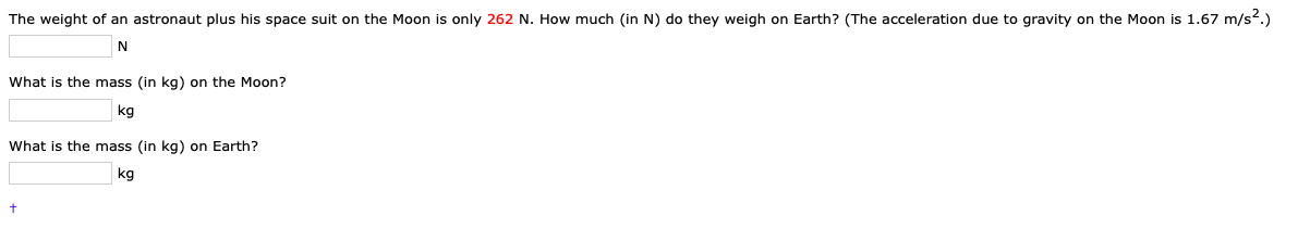 The weight of an astronaut plus his space suit on the Moon is only 262 N. How much (in N) do they weigh on Earth? (The acceleration due to gravity on the Moon is 1.67 m/s?.)
N
What is the mass (in kg) on the Moon?
kg
What is the mass (in kg) on Earth?
kg
