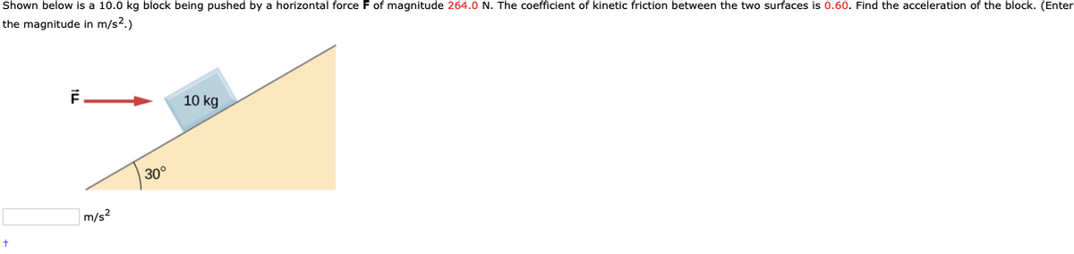 Shown below is a 10.0 kg block being pushed by a horizontal force F of magnitude 264.0 N. The coefficient of kinetic friction between the two surfaces is 0.60. Find the acceleration of the block. (Enter
the magnitude in m/s2.)
10 kg
30°
m/s?
