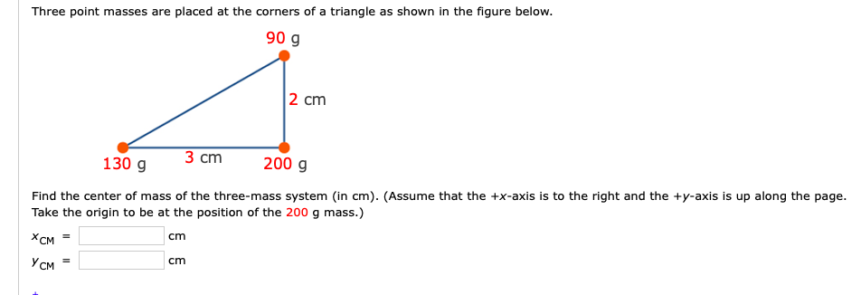 Three point masses are placed at the corners of a triangle as shown in the figure below.
90 g
2 cm
3 cm
130 g
200 g
Find the center of mass of the three-mass system (in cm). (Assume that the +x-axis is to the right and the +y-axis is up along the page.
Take the origin to be at the position of the 200 g mass.)
XCM =
cm
Усм
cm
