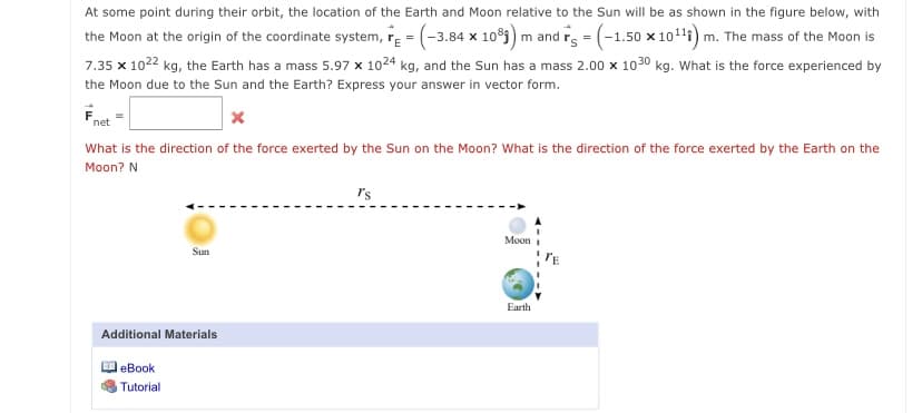At some point during their orbit, the location of the Earth and Moon relative to the Sun will be as shown in the figure below, with
the Moon at the origin of the coordinate system, re = (-3.84 x 10) m and rg = (-1.50 x 10111) m. The mass of the Moon is
7.35 x 1022 kg, the Earth has a mass 5.97 x 1024 kg, and the Sun has a mass 2.00 x 1030 kg. What is the force experienced by
the Moon due to the Sun and the Earth? Express your answer in vector form.
net
What is the direction of the force exerted by the Sun on the Moon? What is the direction of the force exerted by the Earth on the
Moon? N
r's
Moon
Sun
Earth
Additional Materials
eBook
Tutorial
