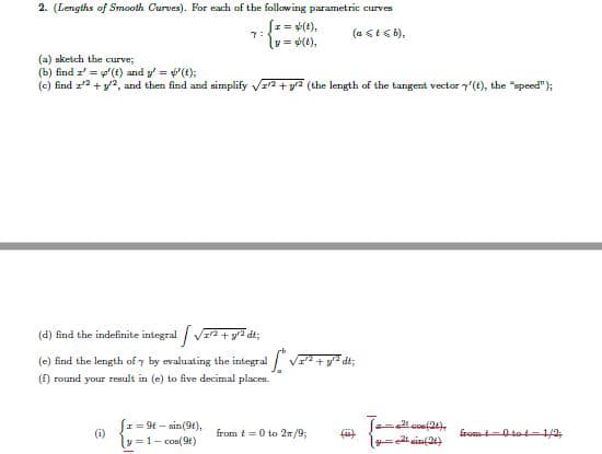 2. (Lengths of Smooth Curves). For each of the following parametric curves
Sz= +(t),
y = (1),
(a । ६ b),
(a) sketch the curve;
(b) find z' = y'(t) and y' = (t);
(c) find z'2 + y2, and then find and simplify VI2 + yr2 (the length of the tangent vector y(t), the "speed");
(d) find the indefinite integral V2 + y7 dt;
(e) find the length of y by evaluating the integral
(f) round your result in (e) to five decimal places.
= 9t – sin(9t),
( coe(24),
(i)
from t =0 to 2n/9;
from 0tot=1/2;
y =1- cos(9t)
