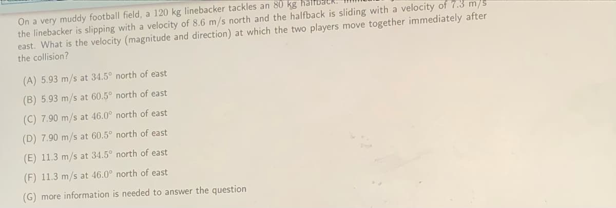 On a very muddy football field, a 120 kg linebacker tackles an 80 kg ha
the linebacker is slipping with a velocity of 8.6 m/s north and the halfback is sliding with a velocity of 7.3 m/s
east. What is the velocity (magnitude and direction) at which the two players move together immediately after
the collision?
(A) 5.93 m/s at 34.5° north of east
(B) 5.93 m/s at 60.5° north of east
(C) 7.90 m/s at 46.0° north of east
(D) 7.90 m/s at 60.5° north of east
(E) 11.3 m/s at 34.5° north of east
(F) 11.3 m/s at 46.0° north of east
(G) more information is needed to answer the question
