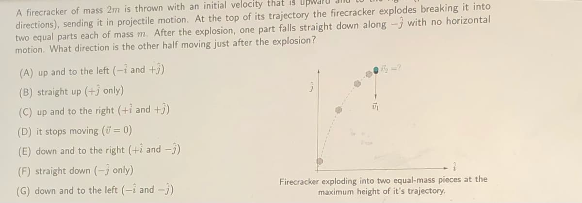 A firecracker of mass 2m is thrown with an initial velocity that is Up
directions), sending it in projectile motion. At the top of its trajectory the firecracker explodes breaking it into
two equal parts each of mass m. After the explosion, one part falls straight down along -j with no horizontal
motion. What direction is the other half moving just after the explosion?
(A) up and to the left (-i and +3)
(B) straight up (+j only)
(C) up and to the right (+ỉ and +3)
(D) it stops moving (ū= 0)
(E) down and to the right (+i and -j)
(F) straight down (-j only)
Firecracker exploding into two equal-mass pieces at the
maximum height of it's trajectory.
(G) down and to the left (-i and -j)
