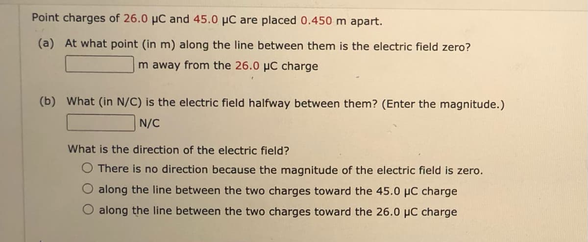 Point charges of 26.0 µC and 45.0 µC are placed 0.450 m apart.
(a) At what point (in m) along the line between them is the electric field zero?
m away from the 26.0 µC charge
(b) What (in N/C) is the electric field halfway between them? (Enter the magnitude.)
N/C
What is the direction of the electric field?
O There is no direction because the magnitude of the electric field is zero.
along the line between the two charges toward the 45.0 µC charge
along the line between the two charges toward the 26.0 µC charge
