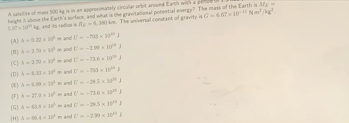 A satellite of mass 500 kg is in an approximately circular orbit around Earth with a perrou
height h above the Earth's surface, and what is the gravitational potential energy? The mass of the Earth is ME =
5.97x 1024 kg, and its radius is RE = 6, 380 km. The universal constant of gravity is G = 6.67× 10¬11 N m²/kg².
(A) h=0.22 x 10% m and U = -703 × 1010 J
(B) h= 2.70 × 105 m and U = -2.99 × 1010J
(C) h = 2.70 x 10% m and U = -73.6 × 1010 J
(D) h= 6.33 x 10° m and U = -703 × 1010 J
(E) h = 6.99 × 105 m and U = -28.5 × 1010j
(F) h = 27.0 x 105 m and U = -73.6 × 1010 J
(G) h = 63.8 × 105 m and U = -28.5 x 1010 J
(H) h = 66.4 x 105 m and U = -2.99 x 1010 J
