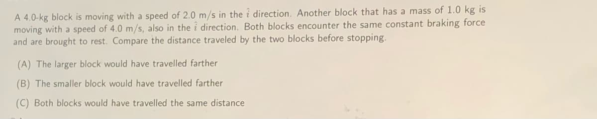 A 4.0-kg block is moving with a speed of 2.0 m/s in the i direction. Another block that has a mass of 1.0 kg is
moving with a speed of 4.0 m/s, also in the i direction. Both blocks encounter the same constant braking force
and are brought to rest. Compare the distance traveled by the two blocks before stopping.
(A) The larger block would have travelled farther
(B) The smaller block would have travelled farther
(C) Both blocks would have travelled the same distance
