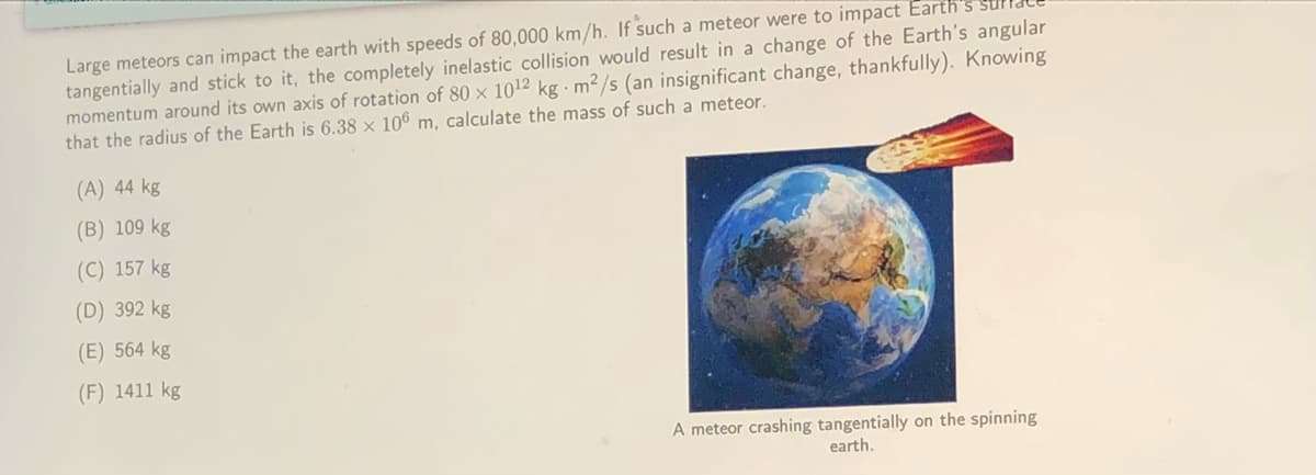 Large meteors can impact the earth with speeds of 80,000 km/h. If such a meteor were to impact Earth's
tangentially and stick to it, the completely inelastic collision would result in a change of the Earth's angular
momentum around its own axis of rotation of 80 × 1012 kg · m2/s (an insignificant change, thankfully). Knowing
that the radius of the Earth is 6.38 × 106 m, calculate the mass of such a meteor.
(A) 44 kg
(B) 109 kg
(C) 157 kg
(D) 392 kg
(E) 564 kg
(F) 1411 kg
A meteor crashing tangentially on the spinning
earth.
