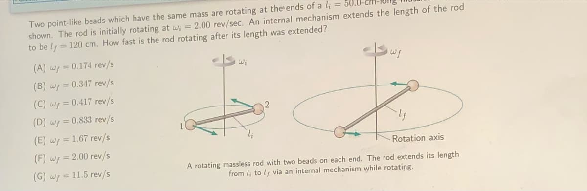 Two point-like beads which have the same mass are rotating at the ends of a l; =
shown. The rod is initially rotating at w; = 2.00 rev/sec. An internal mechanism extends the length of the rod
to be lf = 120 cm. How fast is the rod rotating after its length was extended?
(A) wp = 0.174 rev/s
Wi
(B) wr = 0.347 rev/s
(C) wf = 0.417 rev/s
(D) ws = 0.833 rev/s
(E) wf = 1.67 rev/s
(F) wf = 2.00 rev/s
Rotation axis
(G) ws = 11.5 rev/s
A rotating massless rod with two beads on each end. The rod extends its length
from l; to ls via an internal mechanism while rotating.
