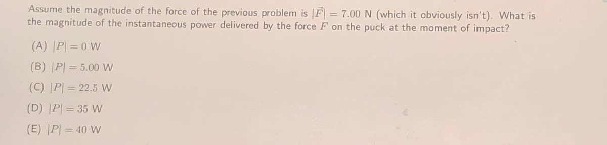 Assume the magnitude of the force of the previous problem is |F| = 7.00 N (which it obviously isn't). What is
the magnitude of the instantaneous power delivered by the force F on the puck at the moment of impact?
(A) |P| = 0 W
(B) |P| = 5.00 W
(C) [P| = 22.5 w
(D) |P| = 35 W
%3D
(E) P| = 40 W
