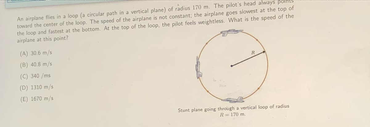 An airplane flies in a loop (a circular path in a vertical plane) of radius 170 m. The pilot's head always points
toward the center of the loop. The speed of the airplane is not constant; the airplane goes slowest at the top of
the loop and fastest at the bottom. At the top of the loop, the pilot feels weightless. What is the speed of the
airplane at this point?
(A) 30.6 m/s
(B) 40.8 m/s
R
(C) 340 /ms
(D) 1310 m/s
(E) 1670 m/s
Stunt plane going through a vertical loop of radius
R= 170 m.
