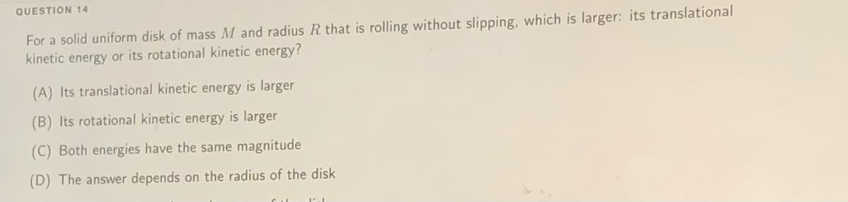 QUESTION 14
For a solid uniform disk of mass M and radius R that is rolling without slipping, which is larger: its translational
kinetic energy or its rotational kinetic energy?
(A) Its translational kinetic energy is larger
(B) Its rotational kinetic energy is larger
(C) Both energies have the same magnitude
(D) The answer depends on the radius of the disk
