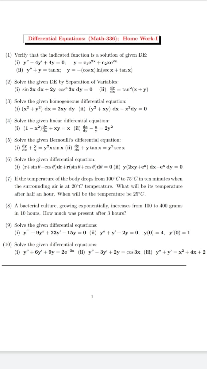 Differential Equations: (Math-336); Home Work-I
(1) Verify that the indicated function is a solution of given DE:
(i) у" — 4y' +4y %3D 0;
(ii) y" +y = tan x; y = -(cos x) In(sec x + tan x)
y = c1e²x + c2xe²x
(2) Solve the given DE by Separation of Variables:
(i) sin 3x dx + 2y cos 3x dy = 0
(ii) = tan?(x+y)
(3) Solve the given homogeneous differential equation:
(i) (x? + y?) dx = 2xy dy (ii) (y² +xy) dx – x²dy = 0
(4) Solve the given linear differential equation:
(i) (1 – x2)Y + xy = x (ii)
= 2y2
(5) Solve the given Bernoulli's differential equation:
(i) +Y = y²x sin x (ii) +y tan x = y² sec x
(6) Solve the given differential equation:
(i) (r+sin 0-cos 0)dr+r(sin 0+cos 0)d0 = 0 (ii) y(2xy+e*) dx-e* dy = 0
(7) If the temperature of the body drops from 100°C to 75°C in ten minutes when
the surrounding air is at 20°C temperature. What will be its temperature
after half an hour. When will be the temperature be 25°C.
(8) A bacterial culture, growing exponentially, increases from 100 to 400 grams
in 10 hours. How much was present after 3 hours?
(9) Solve the given differential equations:
(i) y"
9y" + 23y' — 15у %3D0 (i) у"+у' — 2у —D 0, у(0) — 4, у'(0) — 1
(10) Solve the given differential equations:
(i) у" + 6у' + 9у — 2е 3х (ii) у" — Зу' + 2y 3 сos 3x (iii) у" + у' — х2 + 4х + 2
1
