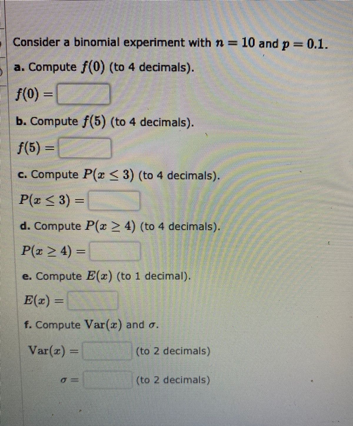 Consider a binomial experiment with n = 10 and p =0.1.
a. Compute f(0) (to 4 decimals).
/(0)% =
b. Compute f(5) (to 4 decimals).
f(5) =
c. Compute P(2<3) (to 4 decimals).
P(z<3)
d. Compute P(e24) (to 4 decimals).
- P(ळ> 4) =
e. Compute E(2) (to 1 decimal).
E(x) =
f. Compute Var(a) and a.
Var(x)=
(to 2 decimals)
(to 2 decimals)
