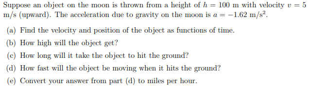 Suppose an object on the moon is thrown from a height of h = 100 m with velocity v = 5
m/s (upward). The acceleration due to gravity on the moon is a = -1.62 m/s².
(a) Find the velocity and position of the object as functions of time.
(b) How high will the object get?
(c) How long will it take the object to hit the ground?
(d) How fast will the object be moving when it hits the ground?
(e) Convert your answer from part (d) to miles per hour.
