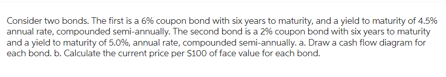 Consider two bonds. The first is a 6% coupon bond with six years to maturity, and a yield to maturity of 4.5%
annual rate, compounded semi-annually. The second bond is a 2% coupon bond with six years to maturity
and a yield to maturity of 5.0%, annual rate, compounded semi-annually. a. Draw a cash flow diagram for
each bond. b. Calculate the current price per $100 of face value for each bond.