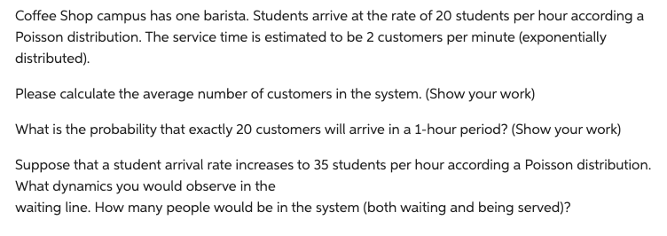 Coffee Shop campus has one barista. Students arrive at the rate of 20 students per hour according a
Poisson distribution. The service time is estimated to be 2 customers per minute (exponentially
distributed).
Please calculate the average number of customers in the system. (Show your work)
What is the probability that exactly 20 customers will arrive in a 1-hour period? (Show your work)
Suppose that a student arrival rate increases to 35 students per hour according a Poisson distribution.
What dynamics you would observe in the
waiting line. How many people would be in the system (both waiting and being served)?