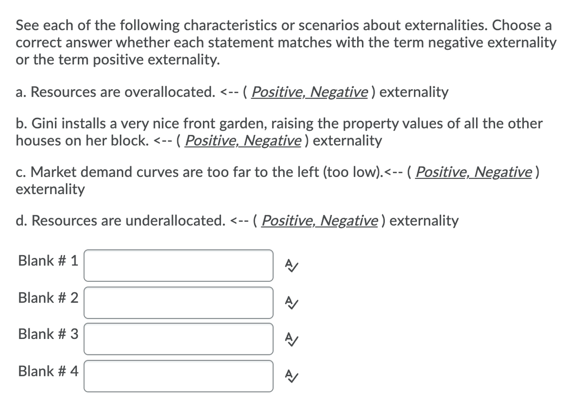 See each of the following characteristics or scenarios about externalities. Choose a
correct answer whether each statement matches with the term negative externality
or the term positive externality.
a. Resources are overallocated.
( Positive, Negative) externality
く-ー
b. Gini installs a very nice front garden, raising the property values of all the other
houses on her block.
-- ( Positive, Negative) externality
c. Market demand curves are too far to the left (too low).<-- ( Positive, Negative)
externality
d. Resources are underallocated. <--
( Positive, Negative)
ternality
Blank # 1
Blank # 2
Blank # 3
Blank # 4
