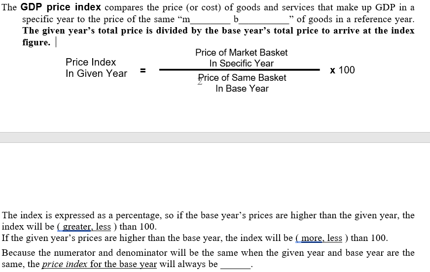 The GDP price index compares the price (or cost) of goods and services that make up GDP in a
specific year to the price of the same “m
The given year's total price is divided by the base year's total price to arrive at the index
figure. |
b
_" of goods in a reference year.
Price of Market Basket
Price Index
In Specific Year
In Given Year
х 100
Price of Same Basket
In Base Year
The index is expressed as a percentage, so if the base year's prices are higher than the given year, the
index will be ( greater, less ) than 100.
If the given year's prices are higher than the base year, the index will be ( more, less ) than 100.
Because the numerator and denominator will be the same when the given year and base year are the
same, the price index for the base year will always be
