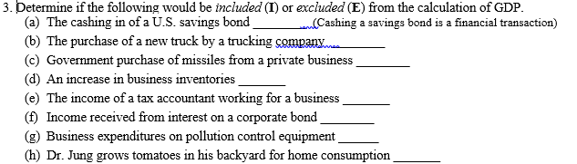 3. Determine if the following would be included (I) or excluded (E) from the calculation of GDP.
(a) The cashing in of a U.S. savings bond
(b) The purchase of a new truck by a trucking company
(c) Government purchase of missiles from a private business
(d) An increase in business inventories
(e) The income of a tax accountant working for a business
(f) Income received from interest on a corporate bond
(g) Business expenditures on pollution control equipment
(h) Dr. Jung grows tomatoes in his backyard for home consumption
Cashing a savings bond is a financial transaction)
