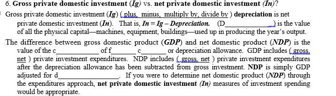 6. Gross private domestic investment (Ig) vs. net private domestic investment (In)?
I Gross private domestic investment (Ig) (plus, minus, multiply by, divide by) depreciation is net
private domestic investment (In). That is, In = Ig – Depreciation. (D_
of all the physical capital-machines, equipment, buildings-used up in producing the year's output.
is the value
The difference between gross domestic product (GDP) and net domestic product (NDP) is the
value of the c_
net ) private investment expenditures. NDP includes (gross, net ) private investment expenditures
after the depreciation allowance has been subtracted from gross investment. NDP is simply GDP
adjusted for d_
the expenditures approach, net private domestic investment (In) measures of investment spending
would be appropriate.
off_
or depreciation allowance. GDP includes (gross.
If you were to determine net domestic product (NDP) through
