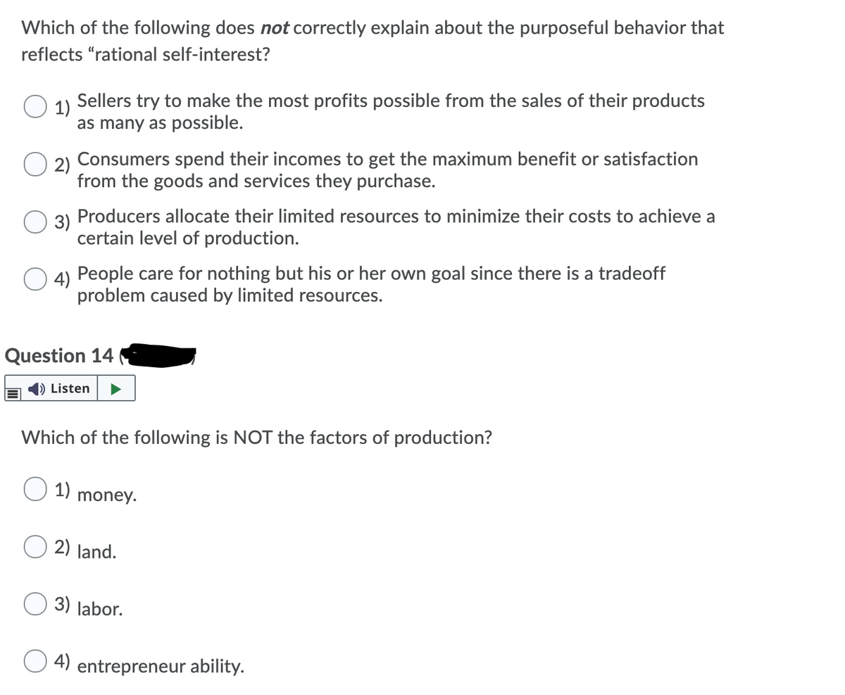 Which of the following does not correctly explain about the purposeful behavior that
reflects "rational self-interest?
1)
Sellers try to make the most profits possible from the sales of their products
as many as possible.
Consumers spend their incomes to get the maximum benefit or satisfaction
O 2)
from the goods and services they purchase.
Producers allocate their limited resources to minimize their costs to achieve a
3)
certain level of production.
4) People care for nothing but his or her own goal since there is a tradeoff
problem caused by limited resources.
Question 14
Listen
Which of the following is NOT the factors of production?
1)
money.
2) land.
3) labor.
4) entrepreneur ability.
