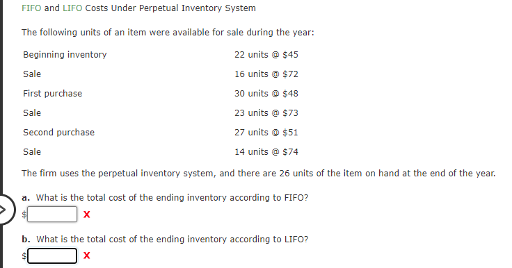 FIFO and LIFO Costs Under Perpetual Inventory System
The following units of an item were available for sale during the year:
Beginning inventory
22 units @ $45
Sale
16 units @ $72
First purchase
30 units @ $48
Sale
23 units @ $73
Second purchase
27 units @ $51
Sale
14 units @ $74
The firm uses the perpetual inventory system, and there are 26 units of the item on hand at the end of the year.
a. What is the total cost of the ending inventory according to FIFO?
b. What is the total cost of the ending inventory according to LIFO?
