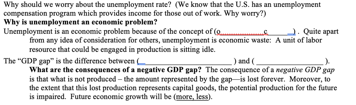 Why should we worry about the unemployment rate? (We know that the U.S. has an unemployment
compensation program which provides income for those out of work. Why worry?)
Why is unemployment an economic problem?
Unemployment is an economic problem because of the concept of (Qcooc..
2. Quite apart
from any idea of consideration for others, unemployment is economic waste: A unit of labor
resource that could be engaged in production is sitting idle.
The "GDP gap" is the difference between (
) and (
What are the consequences of a negative GDP gap? The consequence of a negative GDP
is that what is not produced – the amount represented by the gap-is lost forever. Moreover, to
the extent that this lost production represents capital goods, the potential production for the future
is impaired. Future economic growth will be (more, less).
gap
