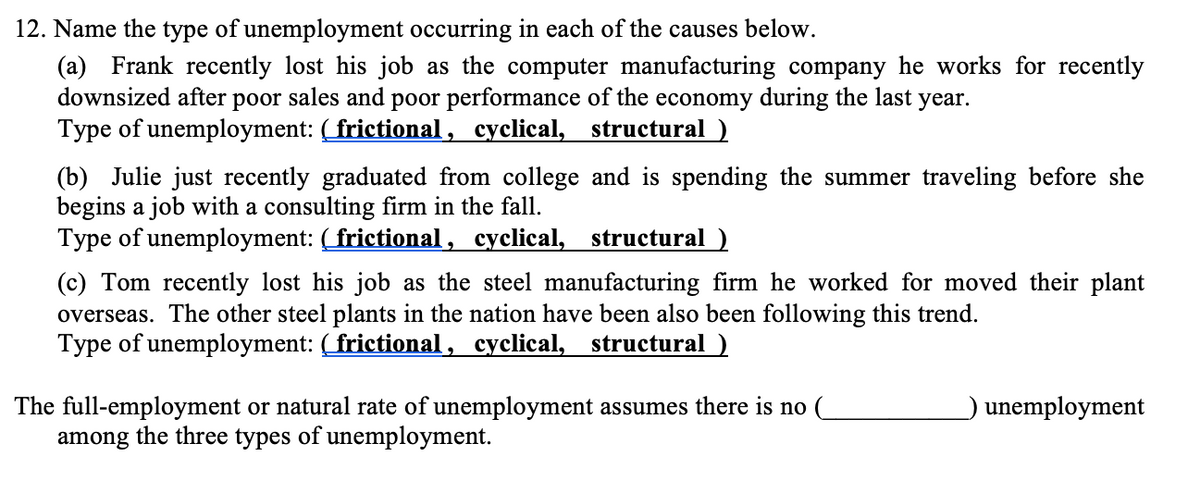 12. Name the type of unemployment occurring in each of the causes below.
(a) Frank recently lost his job as the computer manufacturing company he works for recently
downsized after poor sales and poor performance of the economy during the last
Type of unemployment: (frictional, cyclical, structural )
year.
(b) Julie just recently graduated from college and is spending the summer traveling before she
begins a job with a consulting firm in the fall.
Type of unemployment: (frictional , cyclical, structural)
(c) Tom recently lost his job as the steel manufacturing firm he worked for moved their plant
overseas. The other steel plants in the nation have been also been following this trend.
Type of unemployment: (frictional , cyclical, structural )
The full-employment or natural rate of unemployment assumes there is no (
among the three types of unemployment.
unemployment

