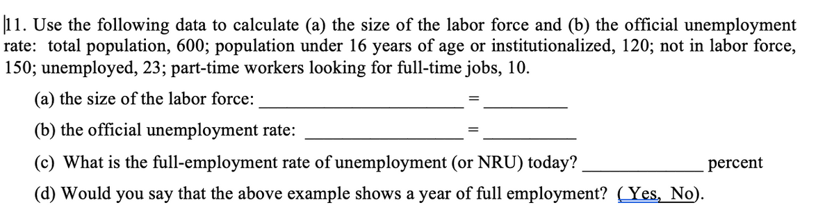 11. Use the following data to calculate (a) the size of the labor force and (b) the official unemployment
rate: total population, 600; population under 16 years of age or institutionalized, 120; not in labor force,
150; unemployed, 23; part-time workers looking for full-time jobs, 10.
(a) the size of the labor force:
(b) the official unemployment rate:
(c) What is the full-employment rate of unemployment (or NRU) today?
percent
(d) Would you say that the above example shows a year of full employment? ( Yes, No).
