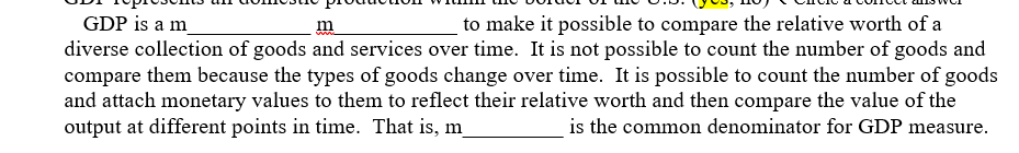 GDP is a m
diverse collection of goods and services over time. It is not possible to count the number of goods and
compare them because the types of goods change over time. It is possible to count the number of goods
and attach monetary values to them to reflect their relative worth and then compare the value of the
output at different points in time. That is, m_
m
to make it possible to compare the relative worth of a
is the common denominator for GDP measure.
