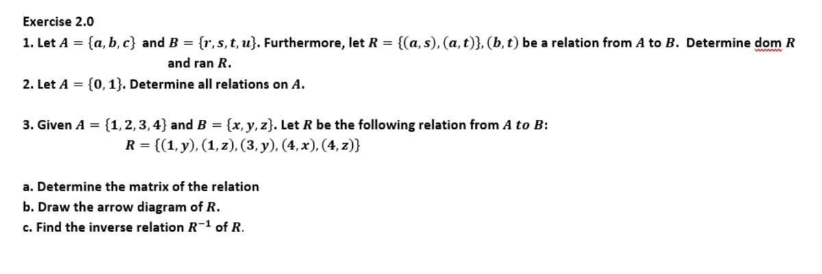 Exercise 2.0
1. Let A =
{a, b, c} and B = {r,s, t, u}. Furthermore, let R = {(a, s), (a,t)}, (b, t) be a relation from A to B. Determine dom R
and ran R.
2. Let A =
{0, 1}. Determine all relations on A.
{1, 2, 3, 4} and B = {x, y, z}. Let R be the following relation from A to B:
R = {(1, y), (1, z), (3, y), (4, x), (4, z)}
3. Given A =
a. Determine the matrix of the relation
b. Draw the arrow diagram of R.
c. Find the inverse relation R-1 of R.
