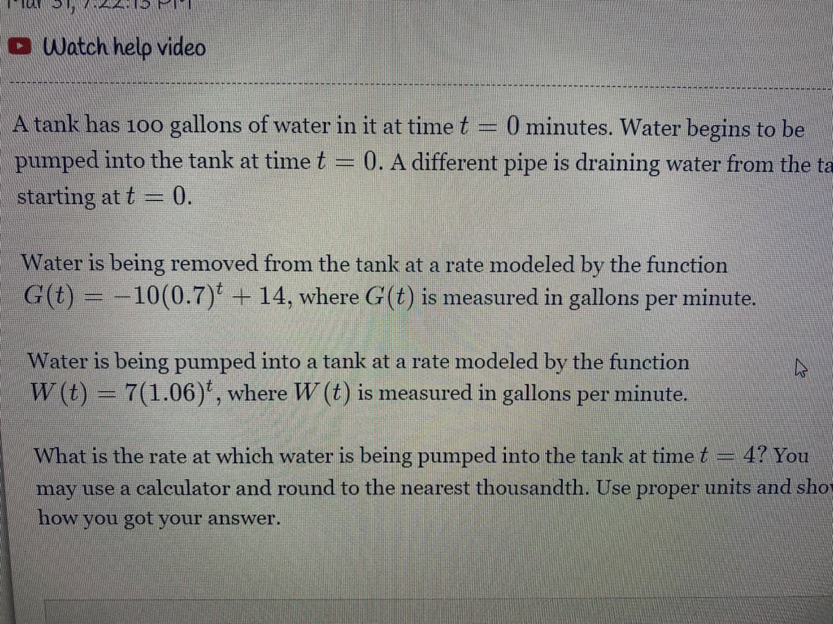 O Watch help video
A tank has 10o gallons of water in it at time t
0 minutes. Water begins to be
pumped into the tank at timet = 0. A different pipe is draining water from the ta
starting at t = 0.
Water is being removed from the tank at a rate modeled by the function
G(t) = -10(0.7) + 14, where G(t) is measured in gallons per minute.
Water is being pumped into a tank at a rate modeled by the function
W (t) = 7(1.06)', where W (t) is measured in gallons per minute.
4? You
What is the rate at which water is being pumped into the tank at time t
may use a calculator and round to the nearest thousandth. Use proper units and sho
how you got your answer.
