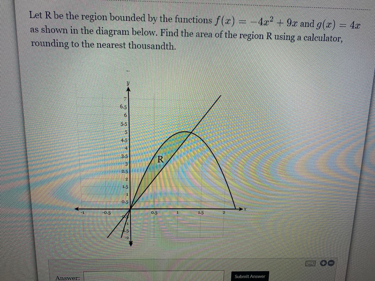 Let R be the region bounded by the functions f(x) = -4x²
as shown in the diagram below. Find the area of the region R using a calculator,
9x and g(x) = 4x
rounding to the nearest thousandth.
6.5
6
5.5
4-5
3-5
3
2.5
1.5
0.5
-1
-0.5
0.5
1
1.5
Submit Answer
Answer:
