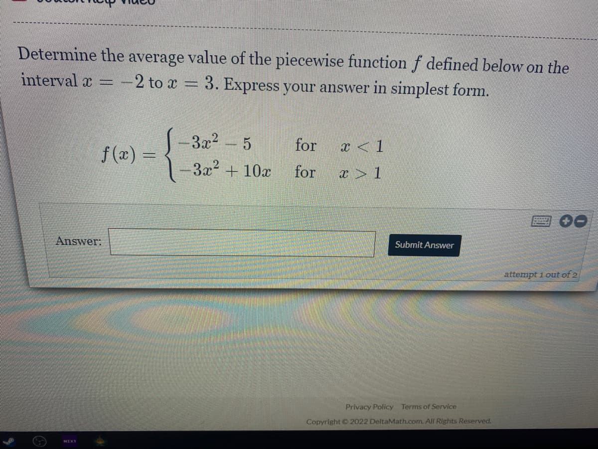 Determine the average value of the piecewise function f defined below on the
interval x
-2 to x = 3. Express your answer in simplest form.
3x2
5
for
x <1
f(x) =
3x2 +10x
for
x > 1
Answer:
Submit Answer
attempt i out of 2
Privacy Policy Terms of Service
Copyright © 2022 DeltaMath.com. All Rights Reserved.
