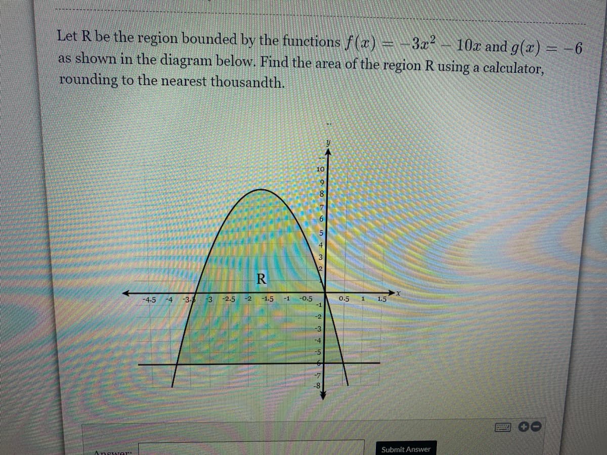 Let R be the region bounded by the functions f(a) = -3x² – 10x and g(x) = -6
as shown in the diagram below. Find the area of the region R using a calculator,
rounding to the nearest thousandth.
10
8
-3.
-2.5
-2 -1.5
-1
-0.5
-1
-4.5
-4
-3
0.5 1
1.5
-2
-3
-4
-5
-7
-8
Submit Answer
Answer:
