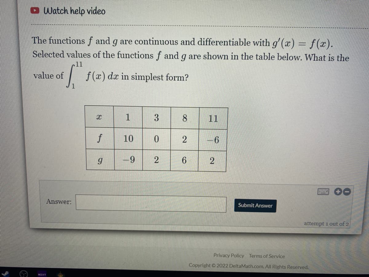O Watch help video
The functions f and g are continuous and differentiable with g'(x) = f(x).
Selected values of the functions f and g are shown in the table below. What is the
11
value of
f (x) da
in simplest form?
8.
11
f
10
-9
2
2
Answer:
Submit Answer
attempt 1 out of 2
Privacy Policy Terms of Service
Copyright © 2022 DeltaMath.com. All Rights Reserved.
2.
3.
