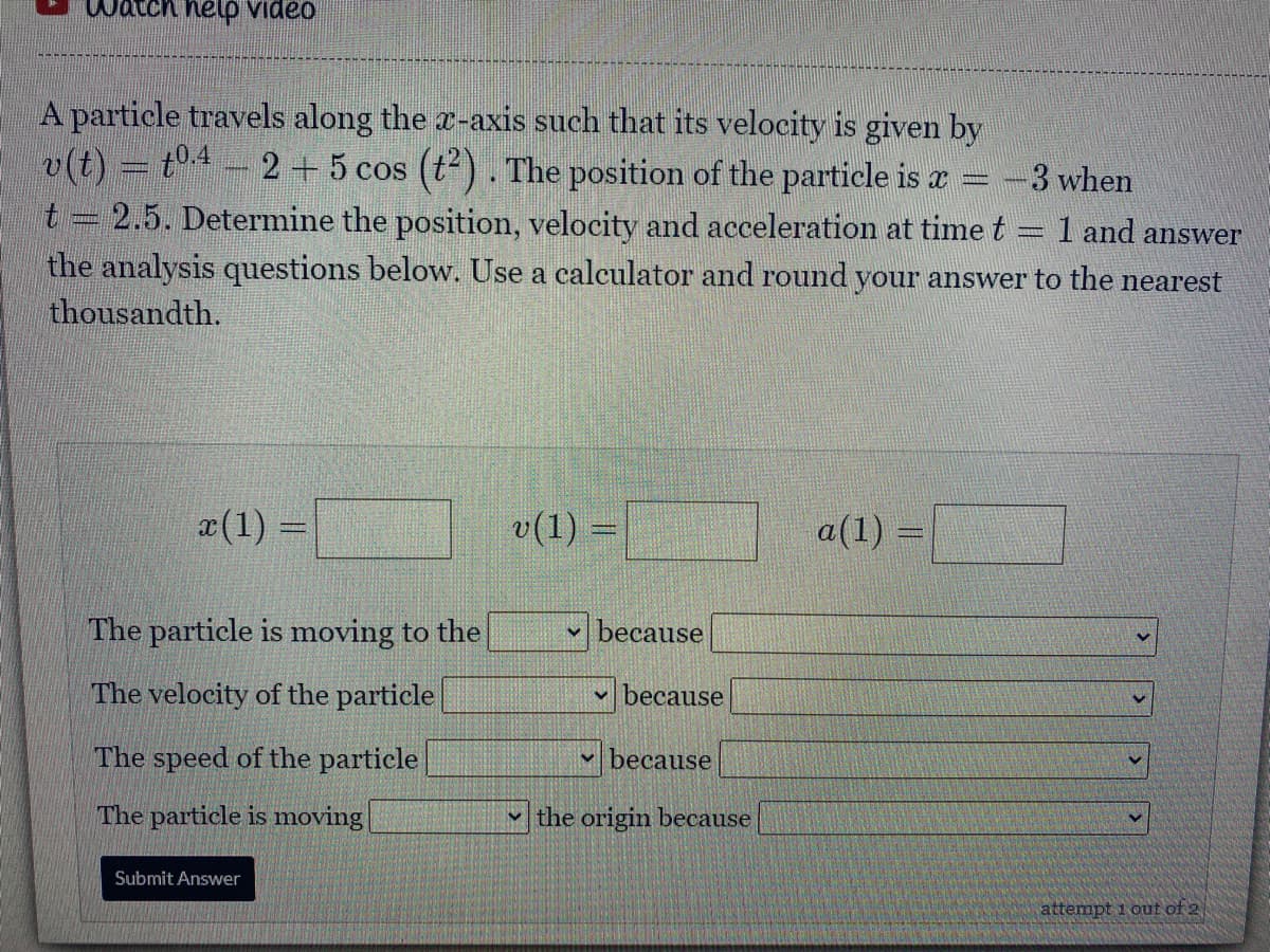 Watch help video
A particle travels along the x-axis such that its velocity is given by
v(t) = t4 - 2 + 5 cos (t). The position of the particle is a = -3 when
t = 2.5. Determine the position, velocity and acceleration at time t = 1 and answer
the analysis questions below. Use a calculator and round your answer to the nearest
thousandth.
x(1) =
v(1) =
a(1) =
The particle is moving to the
because
The velocity of the particle
v because
The speed of the particle
- because
The particle is moving
v the origin because
Submit Answer
attempt 1 out of 2
