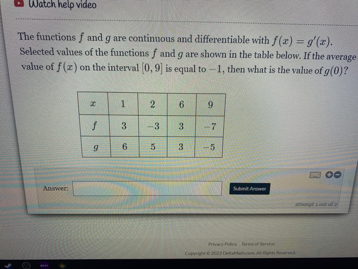 Watch help video
The functions f and g are continuous and differentiable with f (x) = g'(x).
Selected values of the functions f and g are shown in the table below. If the
average
value of f (x) on the interval 0, 9 is equal to -1, then what is the value of g(0)?
1
2
9
3
-3
3
-7
3
Answer:
Submit Answer
attempt 1 out of 2
Privacy Policy Terms of Service
Copyright © 2022 DeltaMath.com. All Rights Reserved.
NZXT
f
