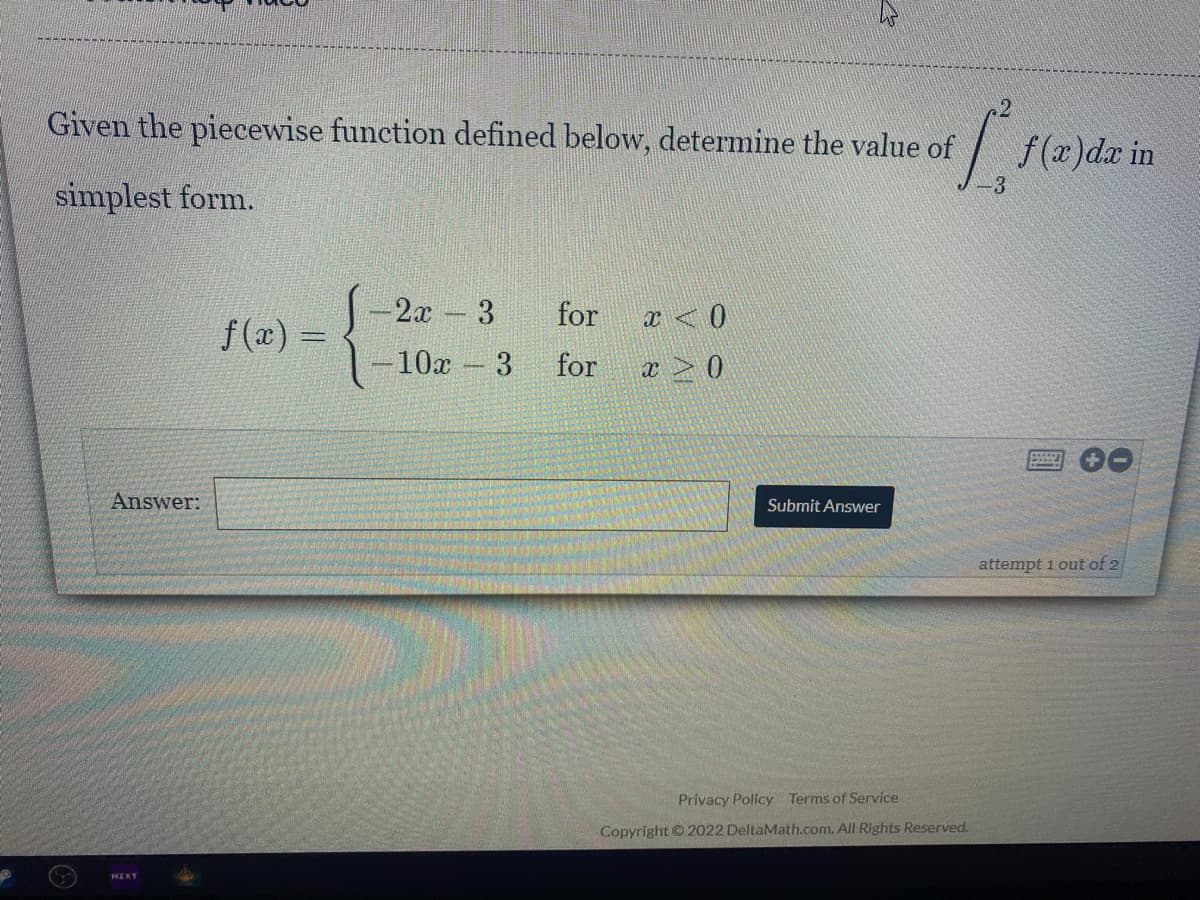 Given the piecewise function defined below, determine the value of
f(x)dr in
simplest form.
2x 3
for
x <0
f(x) =
-10x 3
for
Answer:
Submit Answer
attempt 1 out of 2
Privacy Policy Terms of Service
Copyright © 2022 DeltaMath.com. All Rights Reserved.
