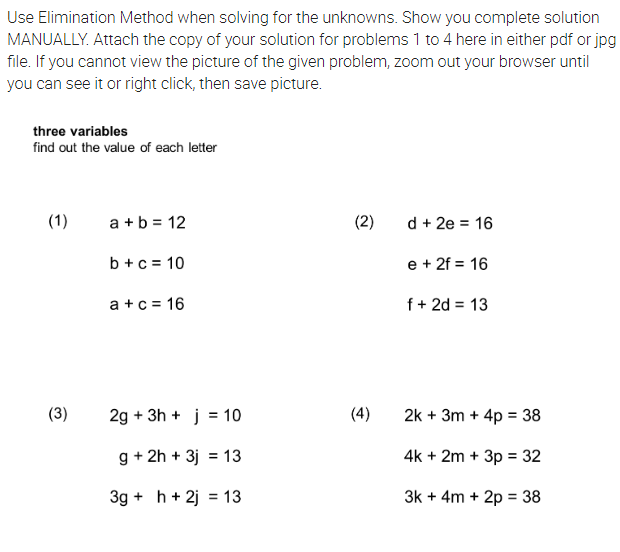 Use Elimination Method when solving for the unknowns. Show you complete solution
MANUALLY. Attach the copy of your solution for problems 1 to 4 here in either pdf or jpg
file. If you cannot view the picture of the given problem, zoom out your browser until
you can see it or right click, then save picture.
three variables
find out the value of each letter
(1)
a + b = 12
(2)
d + 2e = 16
b +c = 10
e + 2f = 16
a +c = 16
f+ 2d = 13
(3)
2g + 3h + j = 10
(4)
2k + 3m + 4p = 38
g + 2h + 3j = 13
4k + 2m + 3p = 32
3g + h + 2j = 13
3k + 4m + 2p = 38
