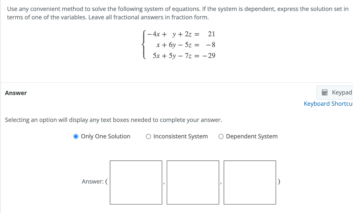 Use any convenient method to solve the following system of equations. If the system is dependent, express the solution set in
terms of one of the variables. Leave all fractional answers in fraction form.
Answer
= 21
- 4x + y + 2z
x + 6y - 5z = -8
5x + 5y - 7z = -29
Selecting an option will display any text boxes needed to complete your answer.
● Only One Solution O Inconsistent System O Dependent System
Answer: (
Keypad
Keyboard Shortcu