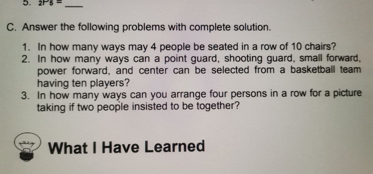 2P5
C. Answer the following problems with complete solution.
1. In how many ways may 4 people be seated in a row of 10 chairs?
2. In how many ways can a point guard, shooting guard, small forward,
power forward, and center can be selected from a basketball team
having ten players?
3. In how many ways can you arrange four persons in a row for a picture
taking if two people insisted to be together?
What I Have Learned
%3D
5.
