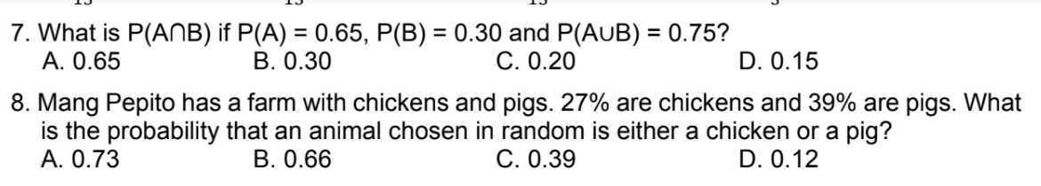 7. What is P(ANB) if P(A) = 0.65, P(B) = 0.30 and P(AUB) = 0.75?
А. 0.65
%3D
В. О.30
C. 0.20
D. 0.15
8. Mang Pepito has a farm with chickens and pigs. 27% are chickens and 39% are pigs. What
is the probability that an animal chosen in random is either a chicken or a pig?
А. О.73
В. 0.66
C. 0.39
D. 0.12
