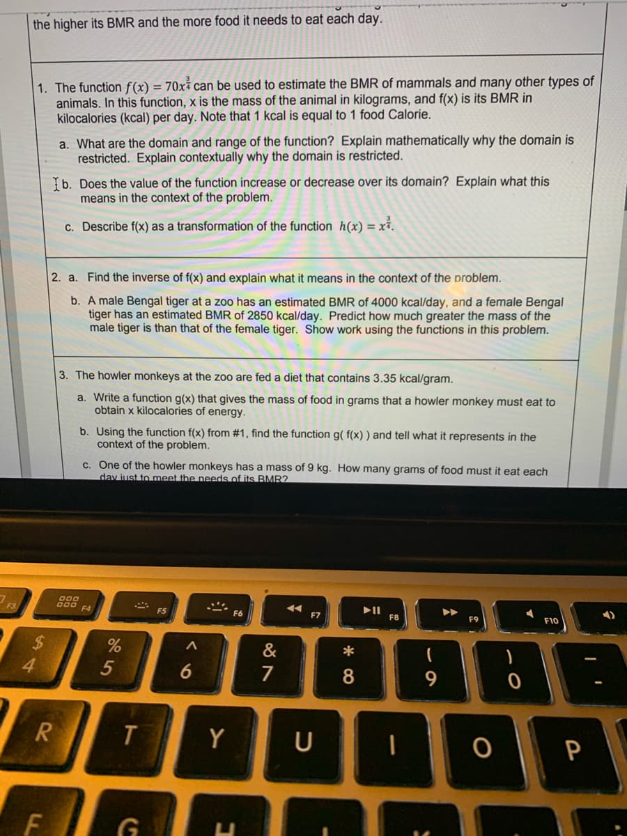 the higher its BMR and the more food it needs to eat each day.
1. The function f(x) = 70x² can be used to estimate the BMR of mammals and many other types of
animals. In this function, x is the mass of the animal in kilograms, and f(x) is its BMR in
kilocalories (kcal) per day. Note that 1 kcal is equal to 1 food Calorie.
a. What are the domain and range of the function? Explain mathematically why the domain is
restricted. Explain contextually why the domain is restricted.
b. Does the value of the function increase or decrease over its domain? Explain what this
means in the context of the problem.
c. Describe f(x) as a transformation of the function h(x) = xỉ.
2. a. Find the inverse of f(x) and explain what it means in the context of the problem.
b. A male Bengal tiger at a zoo has an estimated BMR of 4000 kcal/day, and a female Bengal
tiger has an estimated BMR of 2850 kcal/day. Predict how much greater the mass of the
male tiger is than that of the female tiger. Show work using the functions in this problem.
3. The howler monkeys at the zoo are fed a diet that contains 3.35 kcal/gram.
a. Write a function g(x) that gives the mass of food in grams that a howler monkey must eat to
obtain x kilocalories of energy.
b. Using the function f(x) from #1, find the function g( f(x) ) and tell what it represents in the
context of the problem.
c. One of the howler monkeys has a mass of 9 kg. How many grams of food must it eat each
day just to meet the needs of its BMR?
F3
F4
F5
F7
F8
F10
%24
&
*
5
6
7
R.
Y
P
