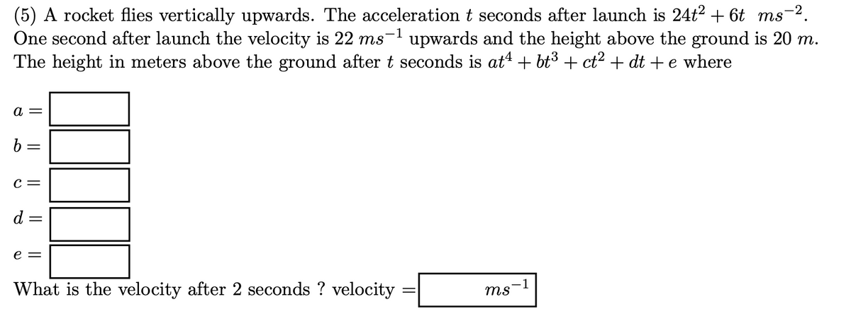 (5) A rocket flies vertically upwards. The acceleration t seconds after launch is 24t2 + 6t ms-2.
One second after launch the velocity is 22 ms-1 upwards and the height above the ground is 20 m.
The height in meters above the ground after t seconds is at“ + bt3 + ct? + dt + e where
а —
6 =
C =
d :
e =
What is the velocity after 2 seconds ? velocity
-1
ms
