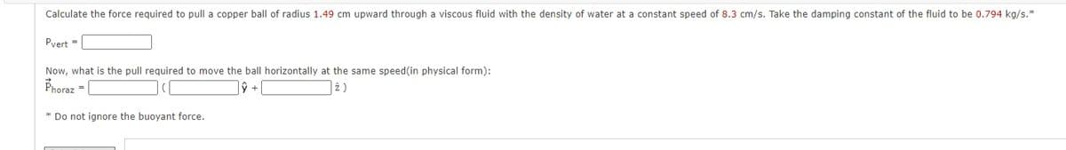 Calculate the force required to pull a copper ball of radius 1.49 cm upward through a viscous fluid with the density of water at a constant speed of 8.3 cm/s. Take the damping constant of the fluid to be 0.794 kg/s.*
Pvert =
Now, what is the pull required to move the ball horizontally at the same speed(in physical form):
Phoraz =
2 )
* Do not ignore the buoyant force.
