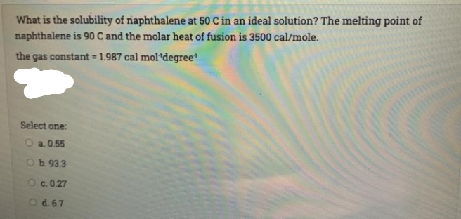 What is the solubility of naphthalene at 50 C in an ideal solution? The melting point of
naphthalene is 90 C and the molar heat of fusion is 3500 cal/mole.
the gas constant = 1.987 cal mol'degree
%3D
Select one:
O a. 0.55
Ob.93.3
Oc.0.27
Od.6.7
